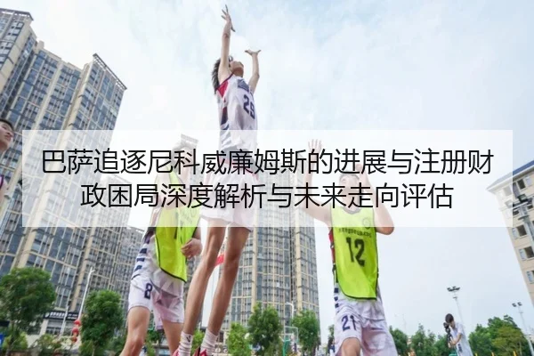 巴萨追逐尼科威廉姆斯的进展与注册财政困局深度解析与未来走向评估